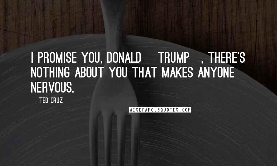 Ted Cruz Quotes: I promise you, Donald [Trump], there's nothing about you that makes anyone nervous.