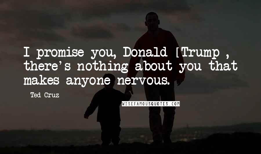 Ted Cruz Quotes: I promise you, Donald [Trump], there's nothing about you that makes anyone nervous.