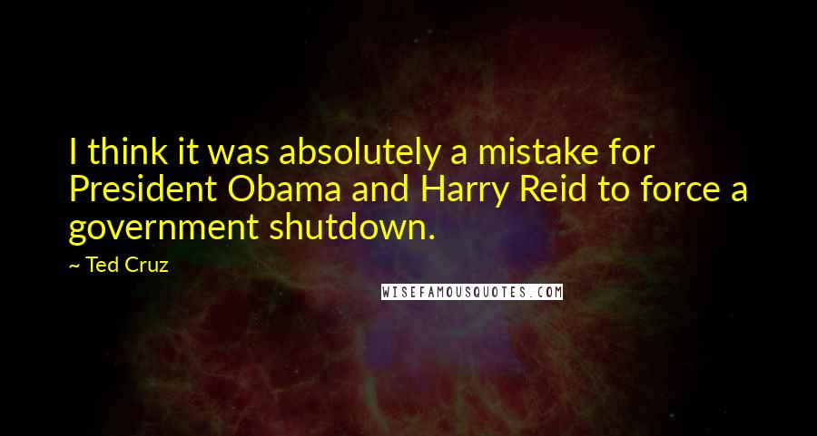 Ted Cruz Quotes: I think it was absolutely a mistake for President Obama and Harry Reid to force a government shutdown.