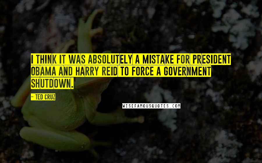 Ted Cruz Quotes: I think it was absolutely a mistake for President Obama and Harry Reid to force a government shutdown.