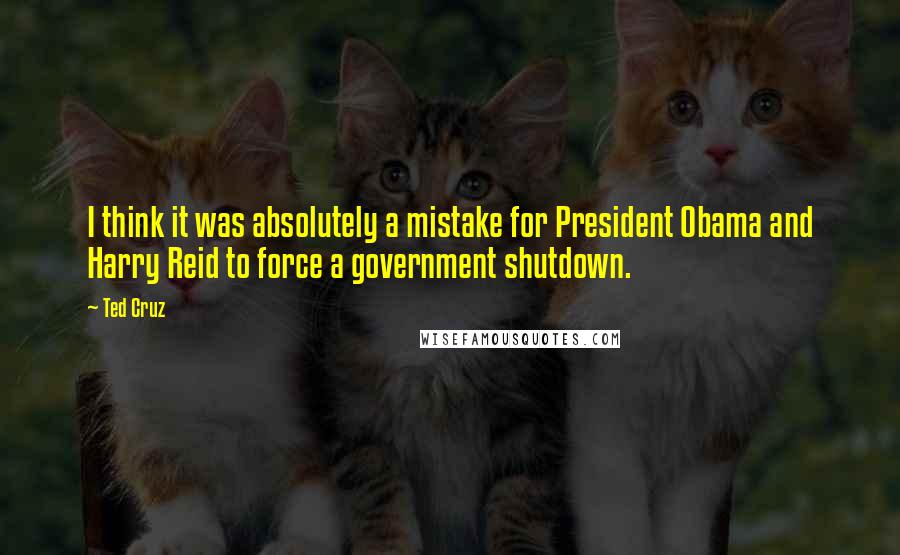 Ted Cruz Quotes: I think it was absolutely a mistake for President Obama and Harry Reid to force a government shutdown.