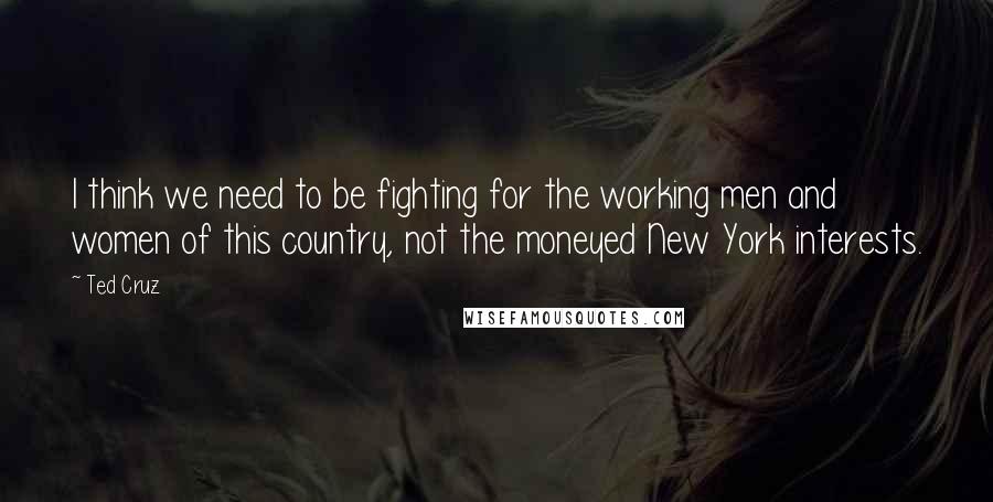 Ted Cruz Quotes: I think we need to be fighting for the working men and women of this country, not the moneyed New York interests.