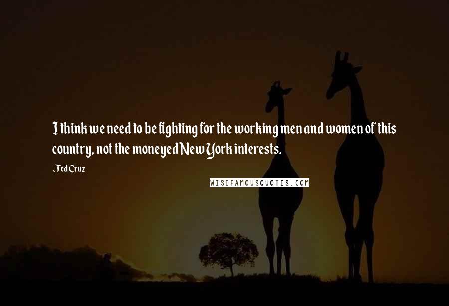 Ted Cruz Quotes: I think we need to be fighting for the working men and women of this country, not the moneyed New York interests.