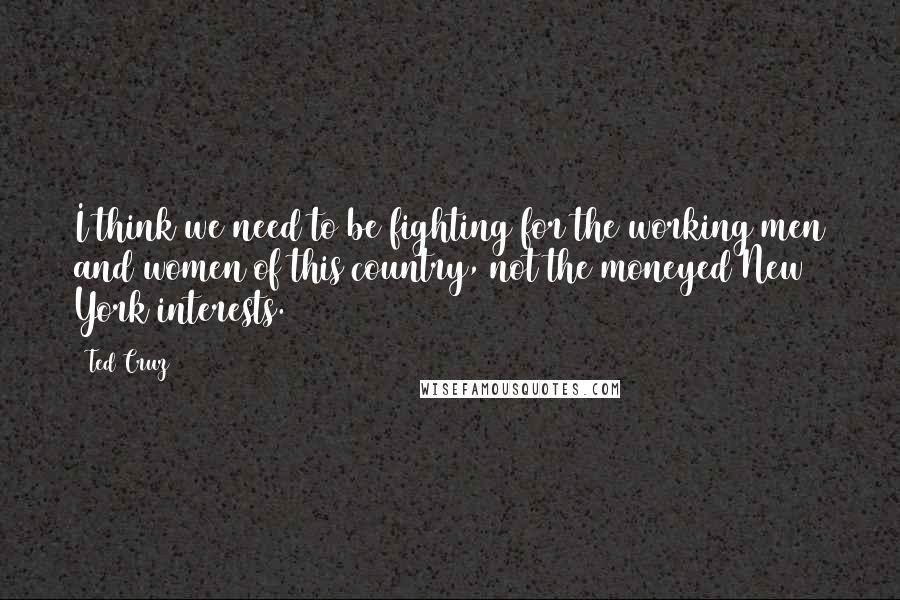 Ted Cruz Quotes: I think we need to be fighting for the working men and women of this country, not the moneyed New York interests.