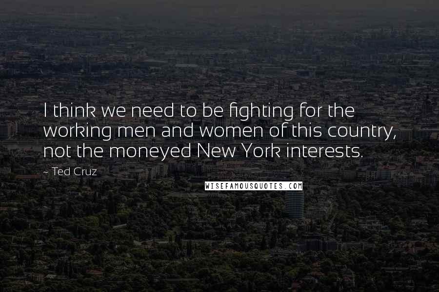 Ted Cruz Quotes: I think we need to be fighting for the working men and women of this country, not the moneyed New York interests.