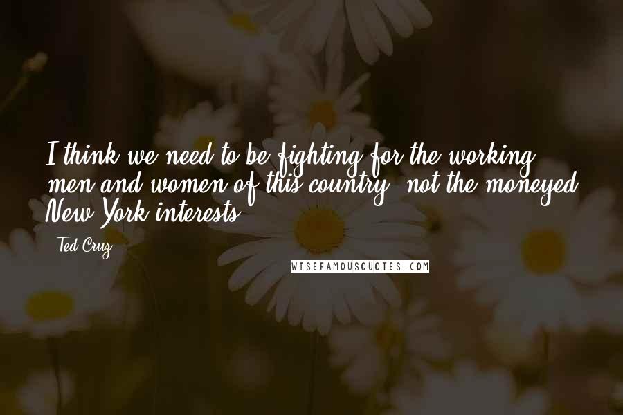 Ted Cruz Quotes: I think we need to be fighting for the working men and women of this country, not the moneyed New York interests.