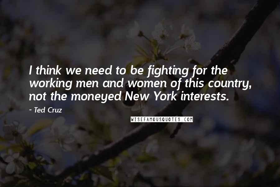 Ted Cruz Quotes: I think we need to be fighting for the working men and women of this country, not the moneyed New York interests.