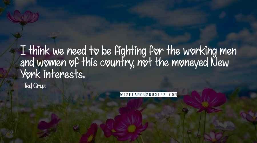 Ted Cruz Quotes: I think we need to be fighting for the working men and women of this country, not the moneyed New York interests.