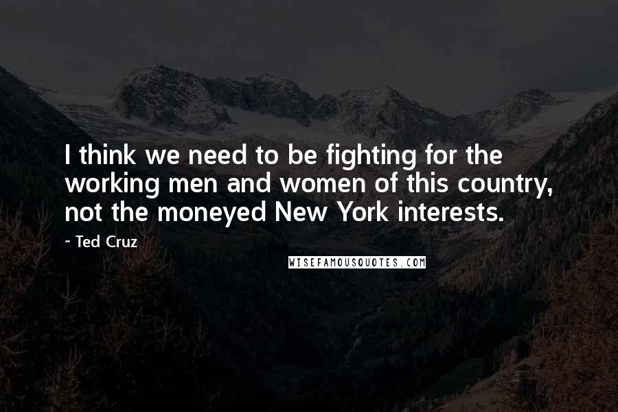 Ted Cruz Quotes: I think we need to be fighting for the working men and women of this country, not the moneyed New York interests.