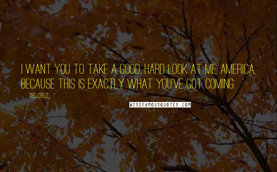 Ted Cruz Quotes: I want you to take a good, hard look at me, America, because this is exactly what you've got coming.