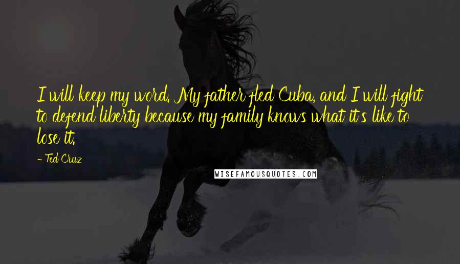 Ted Cruz Quotes: I will keep my word. My father fled Cuba, and I will fight to defend liberty because my family knows what it's like to lose it.