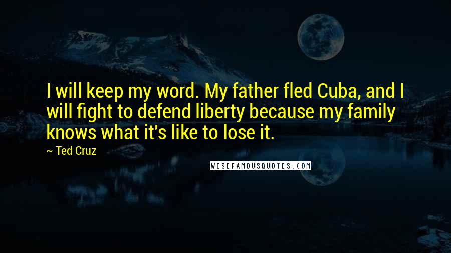 Ted Cruz Quotes: I will keep my word. My father fled Cuba, and I will fight to defend liberty because my family knows what it's like to lose it.