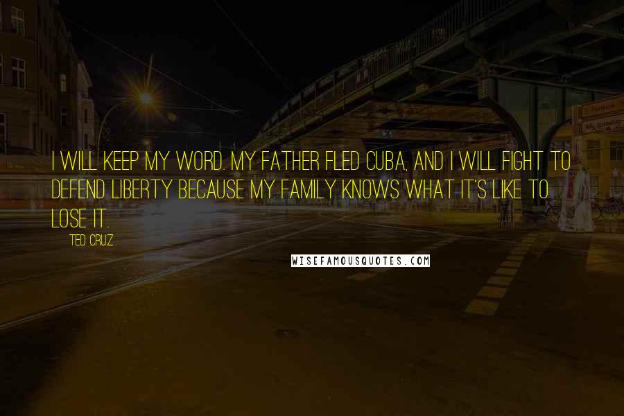 Ted Cruz Quotes: I will keep my word. My father fled Cuba, and I will fight to defend liberty because my family knows what it's like to lose it.