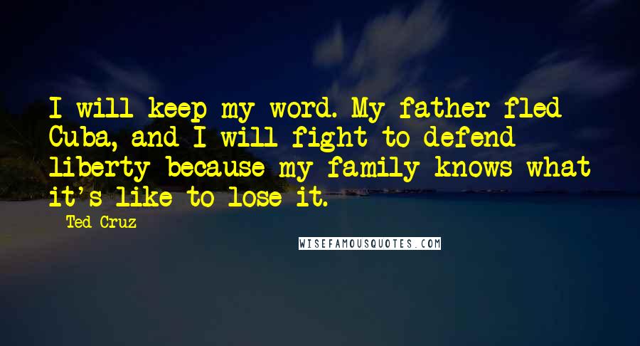 Ted Cruz Quotes: I will keep my word. My father fled Cuba, and I will fight to defend liberty because my family knows what it's like to lose it.