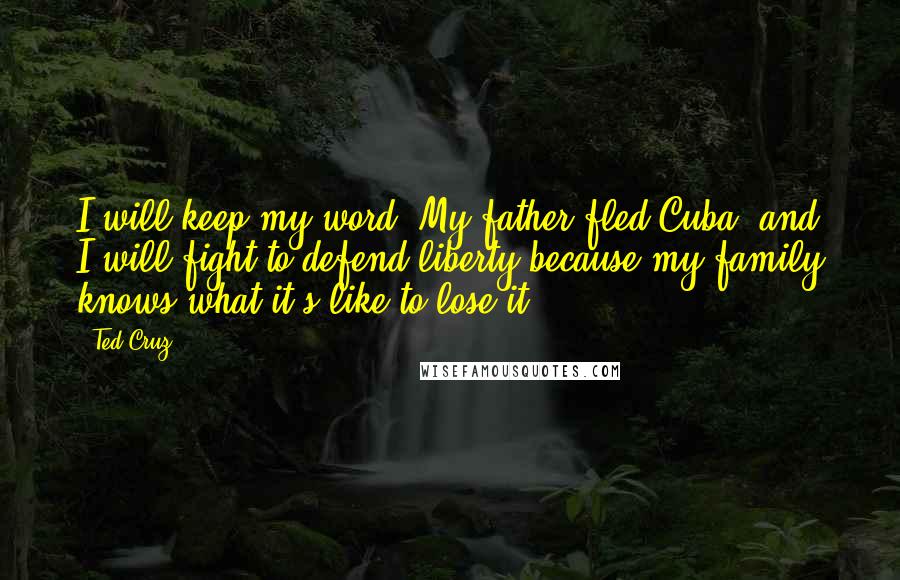 Ted Cruz Quotes: I will keep my word. My father fled Cuba, and I will fight to defend liberty because my family knows what it's like to lose it.