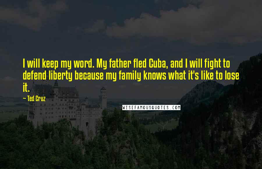 Ted Cruz Quotes: I will keep my word. My father fled Cuba, and I will fight to defend liberty because my family knows what it's like to lose it.