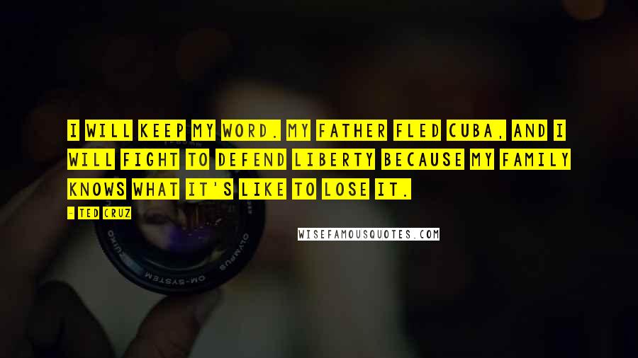 Ted Cruz Quotes: I will keep my word. My father fled Cuba, and I will fight to defend liberty because my family knows what it's like to lose it.