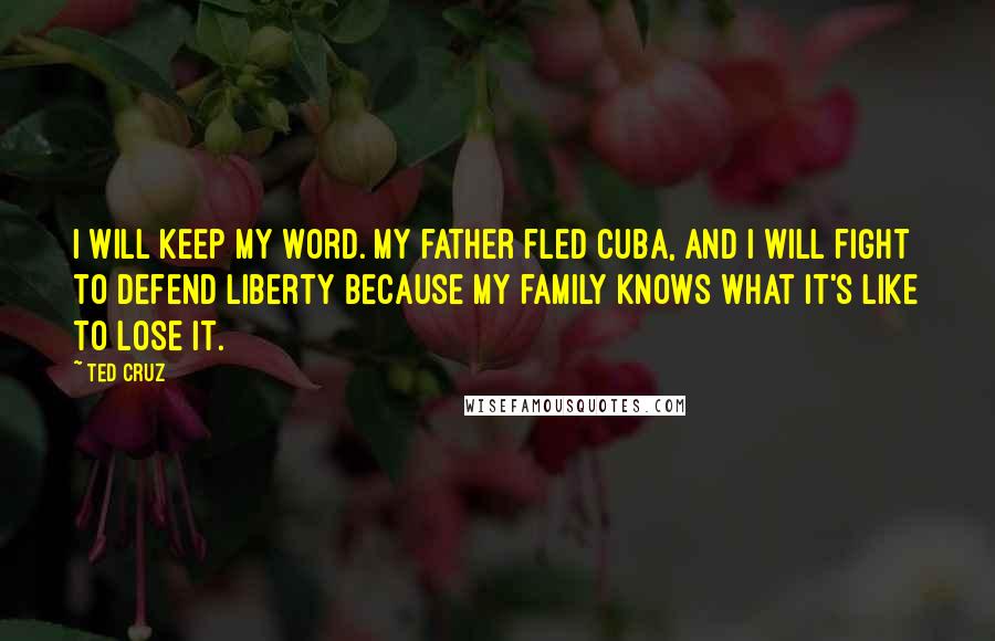 Ted Cruz Quotes: I will keep my word. My father fled Cuba, and I will fight to defend liberty because my family knows what it's like to lose it.