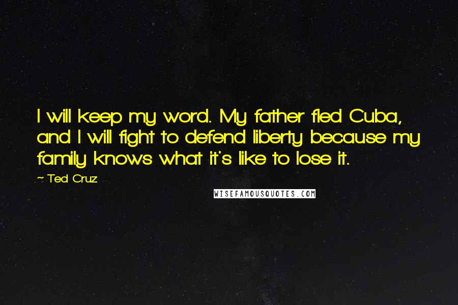 Ted Cruz Quotes: I will keep my word. My father fled Cuba, and I will fight to defend liberty because my family knows what it's like to lose it.