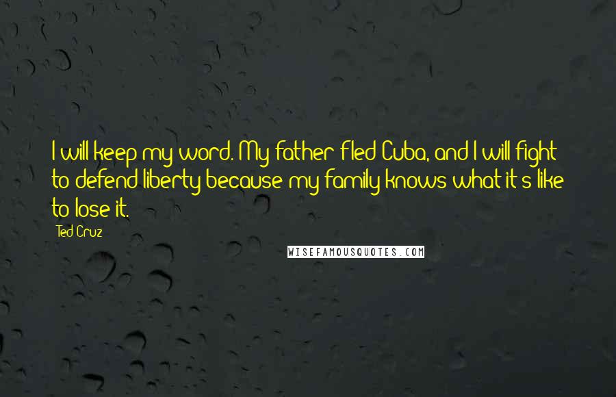 Ted Cruz Quotes: I will keep my word. My father fled Cuba, and I will fight to defend liberty because my family knows what it's like to lose it.