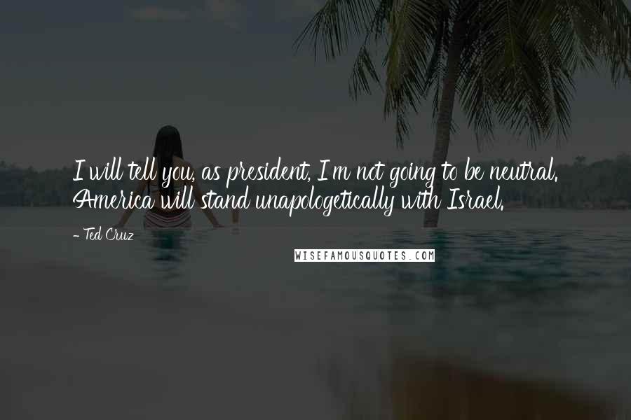 Ted Cruz Quotes: I will tell you, as president, I'm not going to be neutral. America will stand unapologetically with Israel.