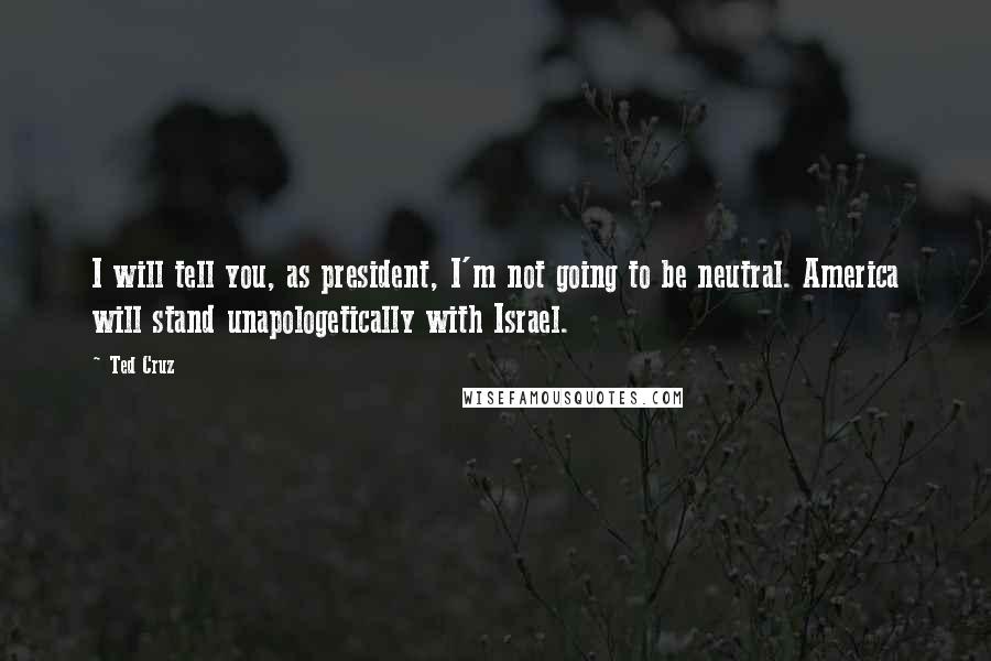 Ted Cruz Quotes: I will tell you, as president, I'm not going to be neutral. America will stand unapologetically with Israel.