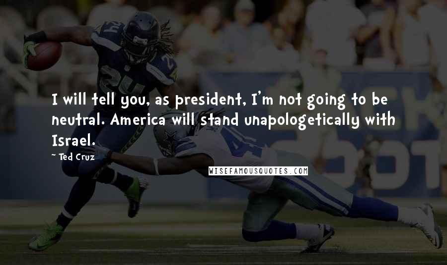 Ted Cruz Quotes: I will tell you, as president, I'm not going to be neutral. America will stand unapologetically with Israel.