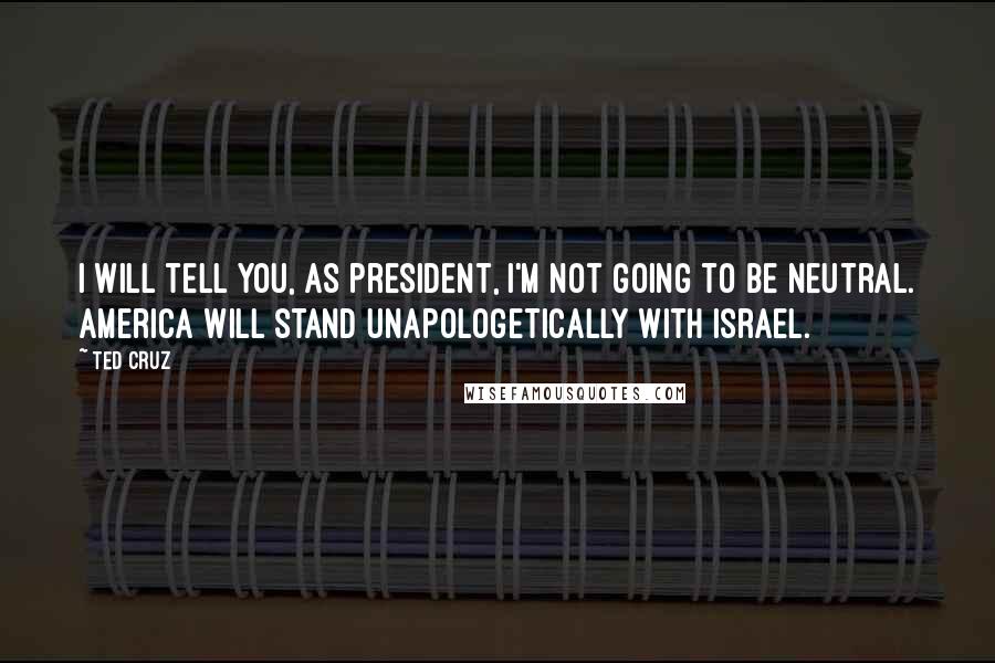 Ted Cruz Quotes: I will tell you, as president, I'm not going to be neutral. America will stand unapologetically with Israel.