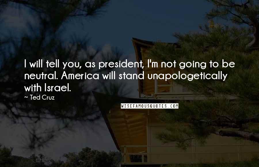 Ted Cruz Quotes: I will tell you, as president, I'm not going to be neutral. America will stand unapologetically with Israel.