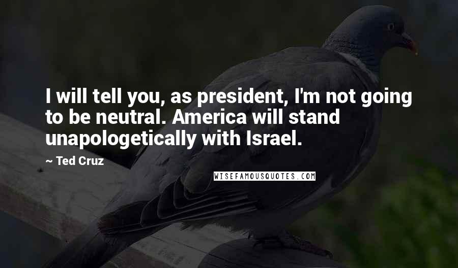 Ted Cruz Quotes: I will tell you, as president, I'm not going to be neutral. America will stand unapologetically with Israel.
