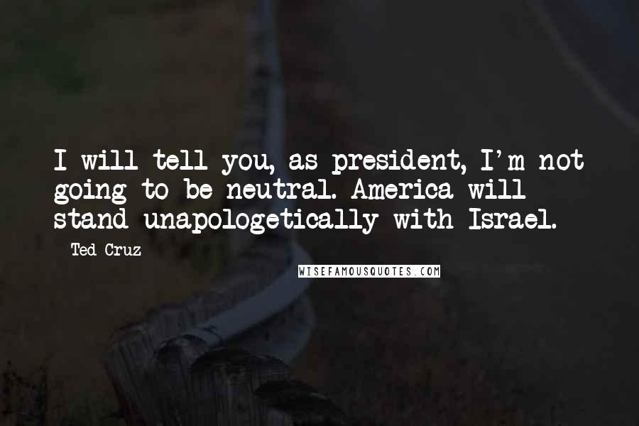 Ted Cruz Quotes: I will tell you, as president, I'm not going to be neutral. America will stand unapologetically with Israel.