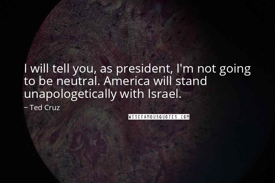 Ted Cruz Quotes: I will tell you, as president, I'm not going to be neutral. America will stand unapologetically with Israel.