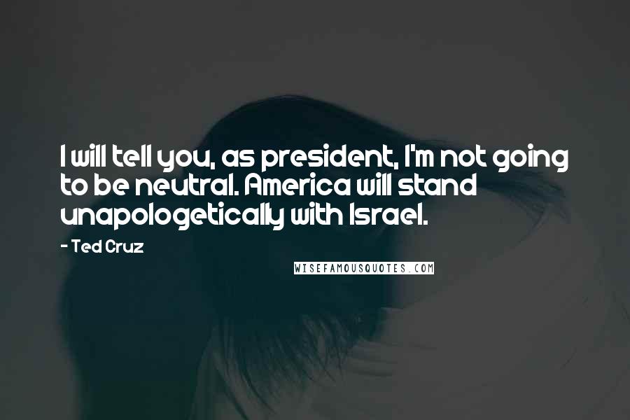 Ted Cruz Quotes: I will tell you, as president, I'm not going to be neutral. America will stand unapologetically with Israel.