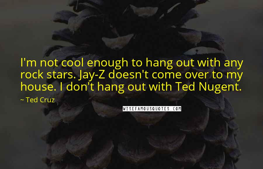 Ted Cruz Quotes: I'm not cool enough to hang out with any rock stars. Jay-Z doesn't come over to my house. I don't hang out with Ted Nugent.