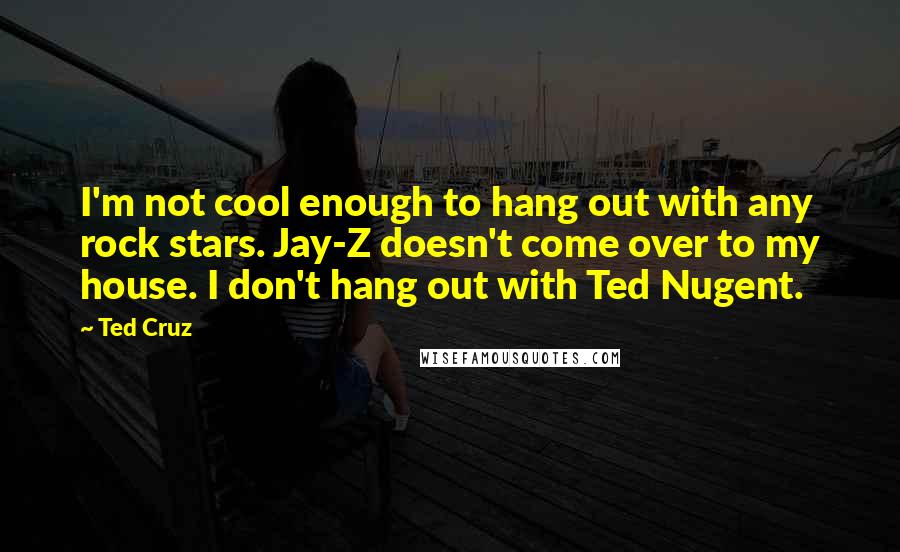 Ted Cruz Quotes: I'm not cool enough to hang out with any rock stars. Jay-Z doesn't come over to my house. I don't hang out with Ted Nugent.