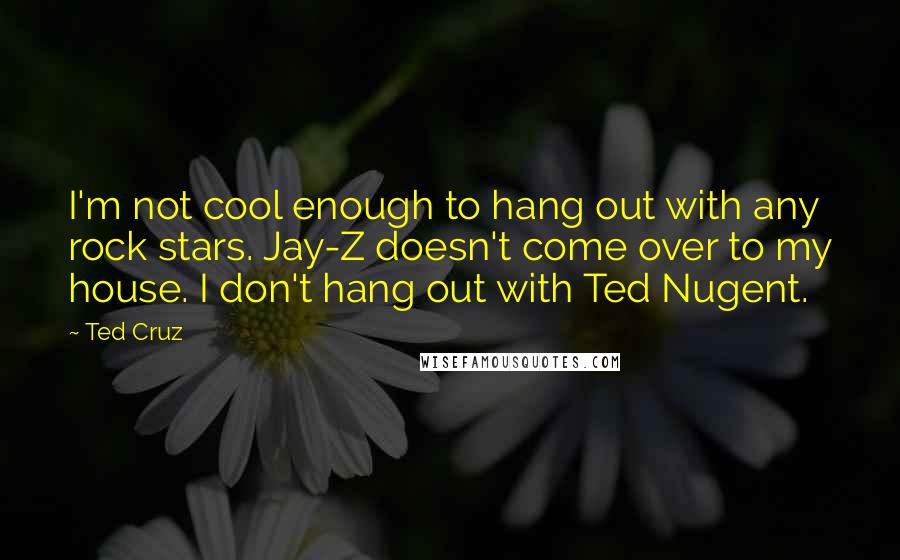 Ted Cruz Quotes: I'm not cool enough to hang out with any rock stars. Jay-Z doesn't come over to my house. I don't hang out with Ted Nugent.