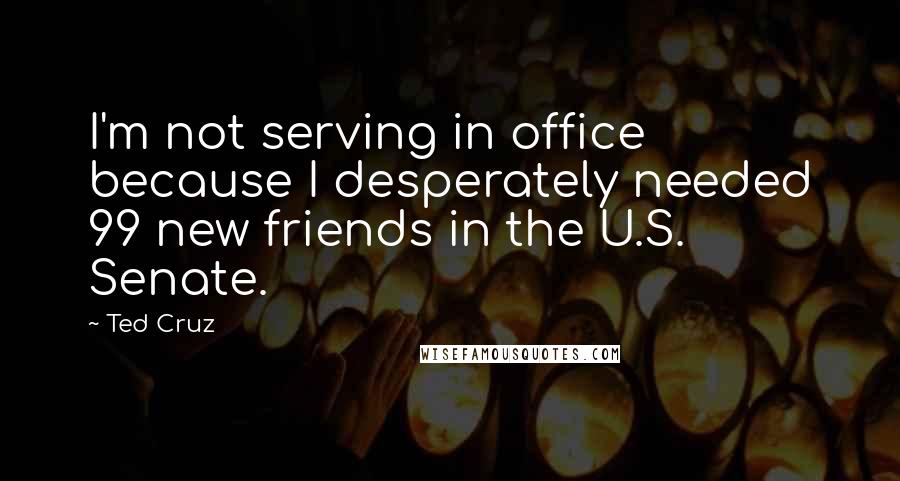 Ted Cruz Quotes: I'm not serving in office because I desperately needed 99 new friends in the U.S. Senate.