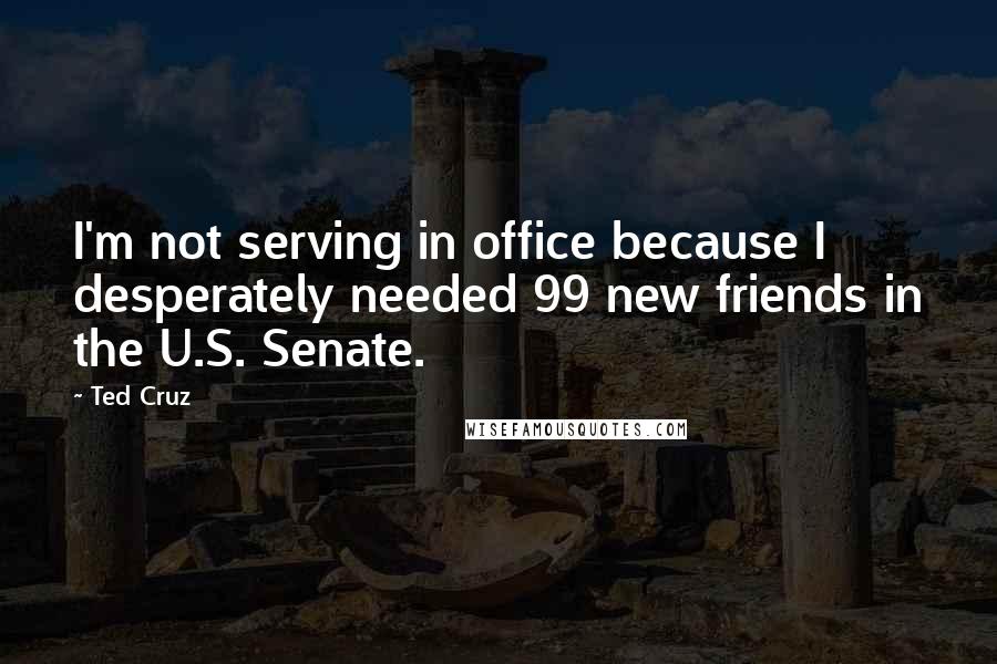 Ted Cruz Quotes: I'm not serving in office because I desperately needed 99 new friends in the U.S. Senate.