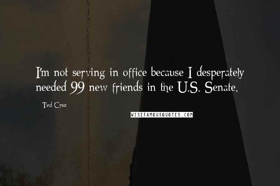 Ted Cruz Quotes: I'm not serving in office because I desperately needed 99 new friends in the U.S. Senate.