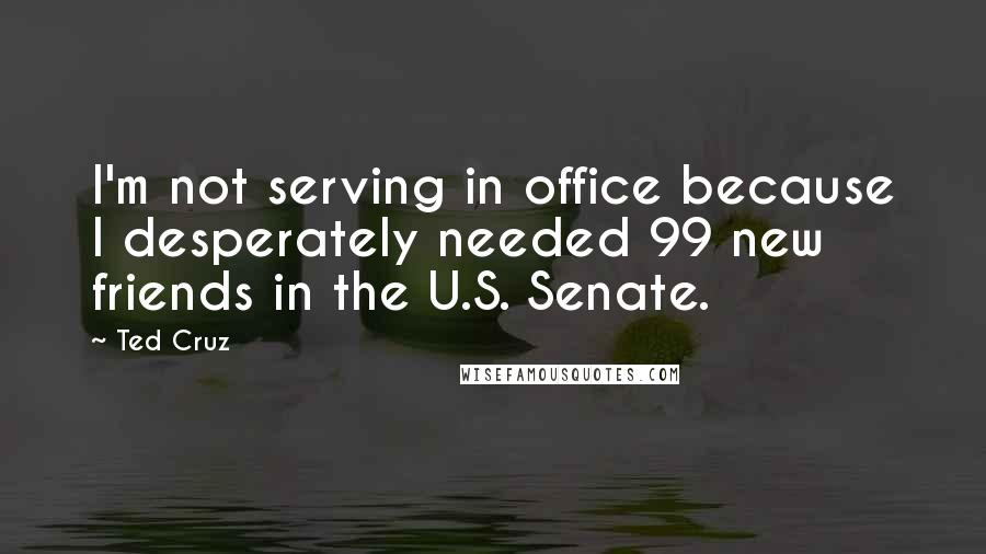 Ted Cruz Quotes: I'm not serving in office because I desperately needed 99 new friends in the U.S. Senate.