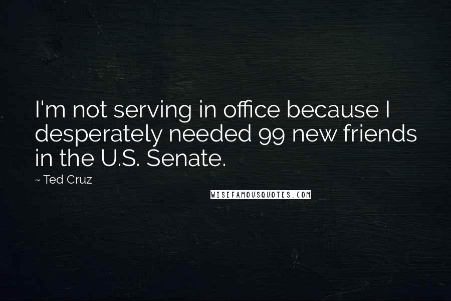 Ted Cruz Quotes: I'm not serving in office because I desperately needed 99 new friends in the U.S. Senate.