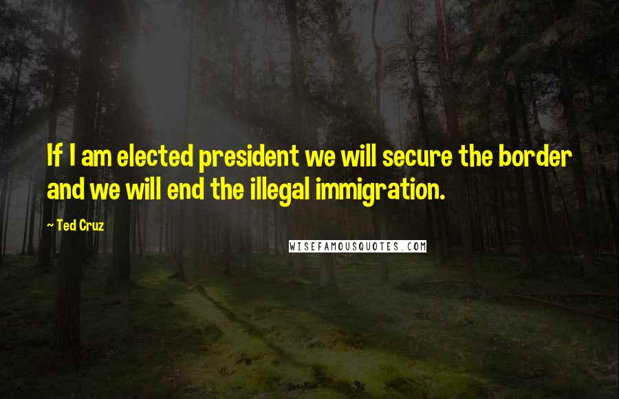 Ted Cruz Quotes: If I am elected president we will secure the border and we will end the illegal immigration.