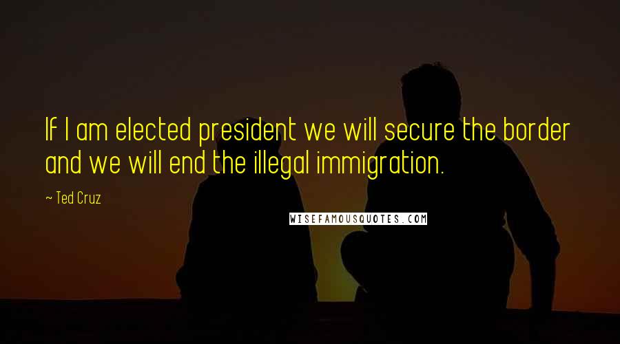 Ted Cruz Quotes: If I am elected president we will secure the border and we will end the illegal immigration.