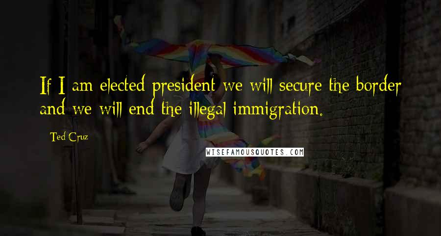 Ted Cruz Quotes: If I am elected president we will secure the border and we will end the illegal immigration.