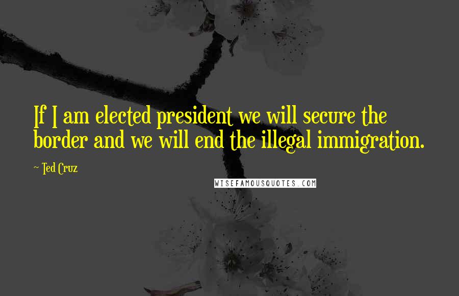 Ted Cruz Quotes: If I am elected president we will secure the border and we will end the illegal immigration.