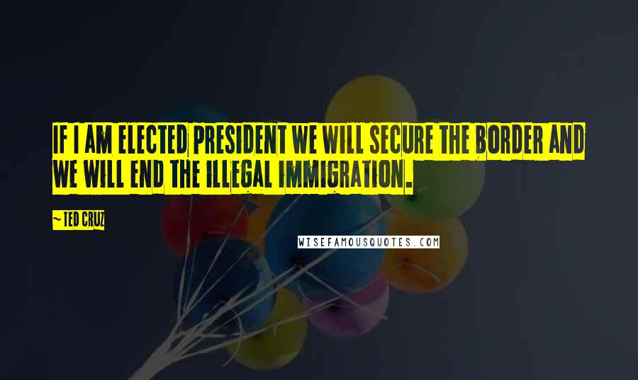 Ted Cruz Quotes: If I am elected president we will secure the border and we will end the illegal immigration.
