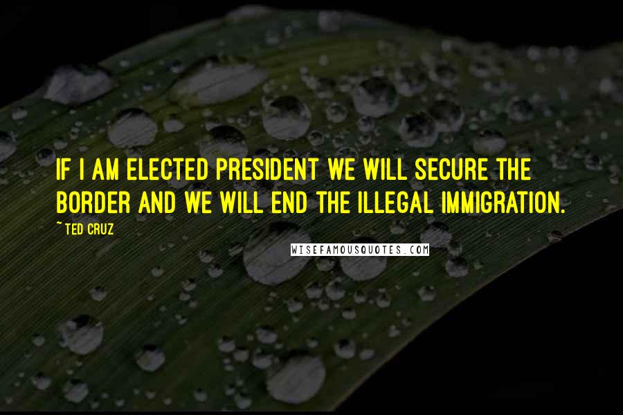 Ted Cruz Quotes: If I am elected president we will secure the border and we will end the illegal immigration.