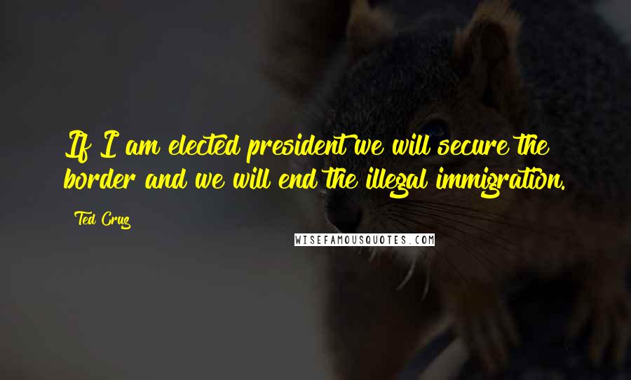 Ted Cruz Quotes: If I am elected president we will secure the border and we will end the illegal immigration.