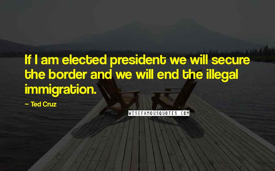 Ted Cruz Quotes: If I am elected president we will secure the border and we will end the illegal immigration.
