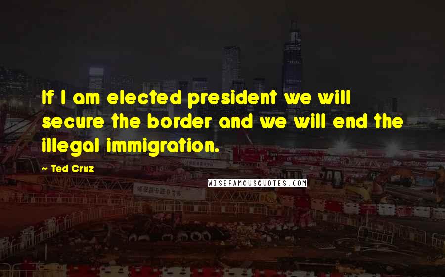 Ted Cruz Quotes: If I am elected president we will secure the border and we will end the illegal immigration.